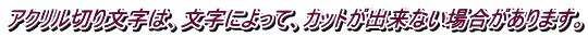 アクリル切り文字は、文字によって、カットが出来ない場合があります。